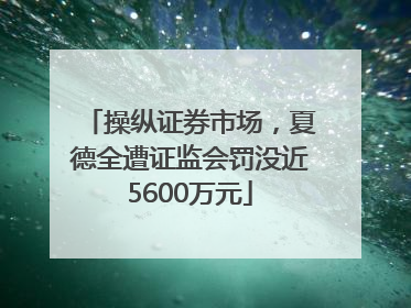 操纵证券市场，夏德全遭证监会罚没近5600万元