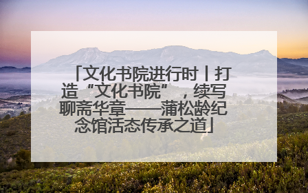 文化书院进行时丨打造“文化书院”，续写聊斋华章——蒲松龄纪念馆活态传承之道