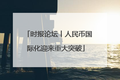 时报论坛丨人民币国际化迎来重大突破