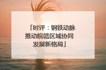 时评：钢铁动脉推动皖赣区域协同发展新格局
