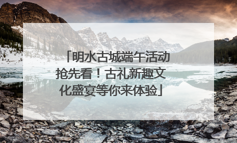 明水古城端午活动抢先看！古礼新趣文化盛宴等你来体验