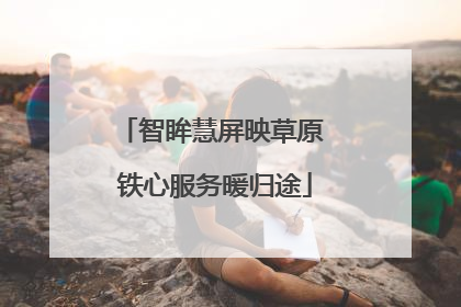 智眸慧屏映草原 铁心服务暖归途