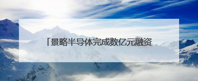 景略半导体完成数亿元融资，华兴担任独家财务顾问
