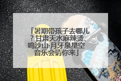 暑期带孩子去哪儿？甘肃天水麻辣烫、鸣沙山·月牙泉星空音乐会请你来