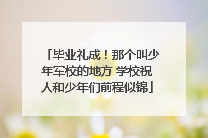 毕业礼成！那个叫少年军校的地方 学校祝人和少年们前程似锦