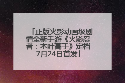 正版火影动画级剧情全新手游《火影忍者：木叶高手》定档7月24日首发