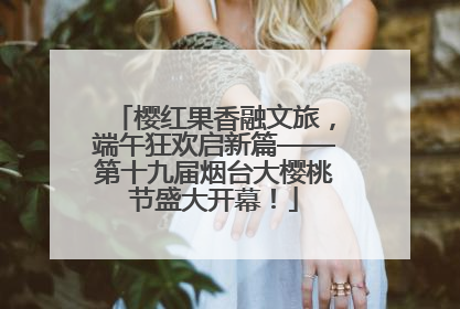 樱红果香融文旅，端午狂欢启新篇——第十九届烟台大樱桃节盛大开幕！