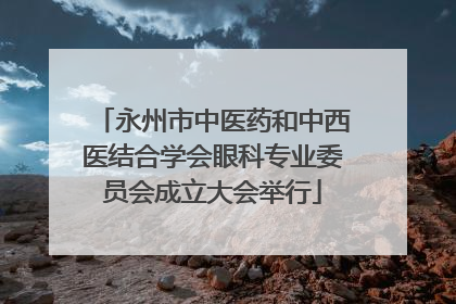 永州市中医药和中西医结合学会眼科专业委员会成立大会举行