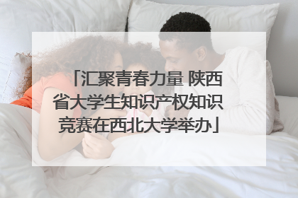 汇聚青春力量 陕西省大学生知识产权知识竞赛在西北大学举办