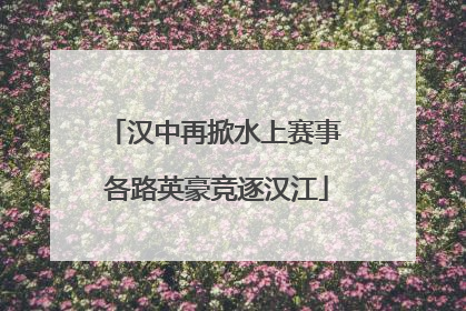 汉中再掀水上赛事 各路英豪竞逐汉江