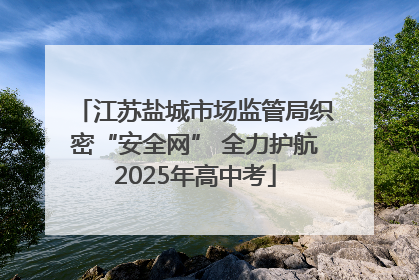 江苏盐城市场监管局织密“安全网” 全力护航2025年高中考