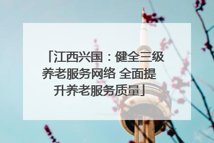 江西兴国：健全三级养老服务网络 全面提升养老服务质量