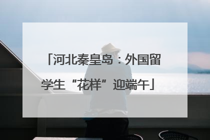 河北秦皇岛：外国留学生“花样”迎端午
