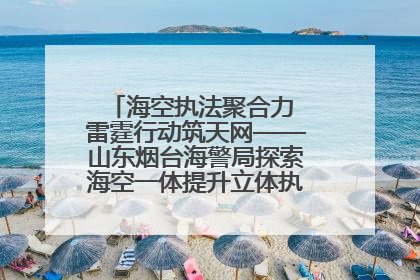 海空执法聚合力 雷霆行动筑天网——山东烟台海警局探索海空一体提升立体执法效能纪实