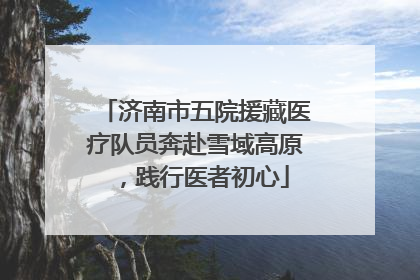 济南市五院援藏医疗队员奔赴雪域高原，践行医者初心