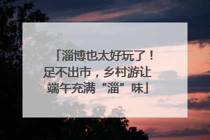淄博也太好玩了！足不出市，乡村游让端午充满“淄”味