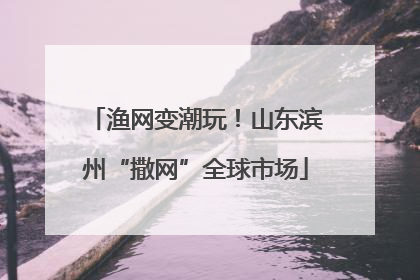 渔网变潮玩！山东滨州“撒网”全球市场