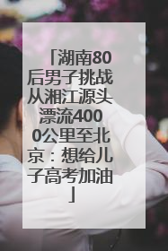 湖南80后男子挑战从湘江源头漂流4000公里至北京：想给儿子高考加油