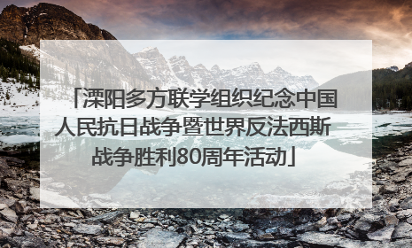 溧阳多方联学组织纪念中国人民抗日战争暨世界反法西斯战争胜利80周年活动