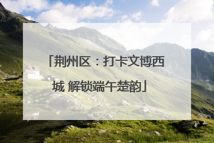 荆州区：打卡文博西城 解锁端午楚韵