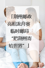 荆州邮政亮相龙舟赛 临时邮局“把荆州寄给世界”