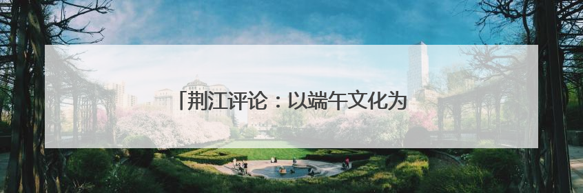 荆江评论：以端午文化为笔 绘就文旅融合长卷