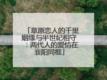 草原恋人的千里姻缘与半世纪相守：两代人的爱情在襄阳同框