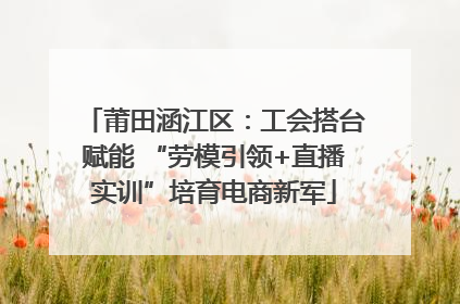 莆田涵江区：工会搭台赋能 “劳模引领+直播实训”培育电商新军