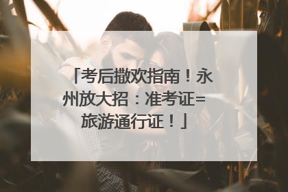考后撒欢指南！永州放大招：准考证=旅游通行证！