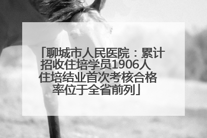 聊城市人民医院：累计招收住培学员1906人 住培结业首次考核合格率位于全省前列