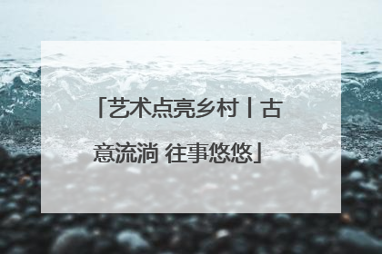 艺术点亮乡村丨古意流淌 往事悠悠