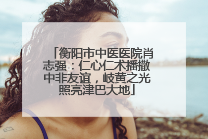 衡阳市中医医院肖志强：仁心仁术播撒中非友谊，岐黄之光照亮津巴大地