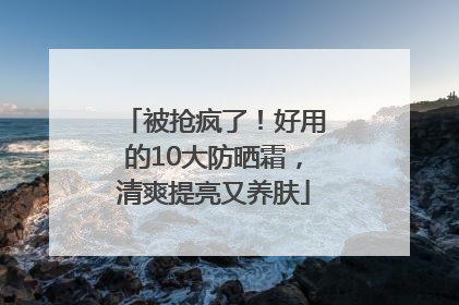 被抢疯了！好用的10大防晒霜，清爽提亮又养肤