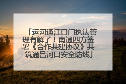 运河通江口门执法管理有解了！南通四方签署《合作共建协议》共筑通吕河口安全防线