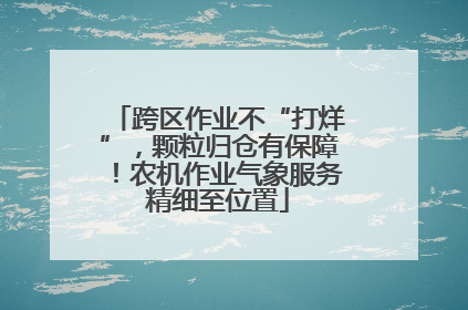 跨区作业不“打烊”，颗粒归仓有保障！农机作业气象服务精细至位置