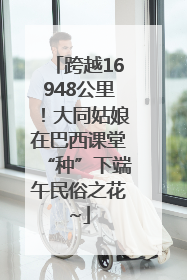 跨越16948公里！大同姑娘在巴西课堂“种”下端午民俗之花~