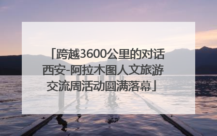 跨越3600公里的对话 西安-阿拉木图人文旅游交流周活动圆满落幕