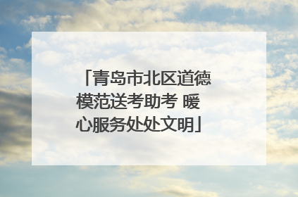 青岛市北区道德模范送考助考 暖心服务处处文明