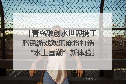 青岛融创水世界携手腾讯游戏欢乐麻将打造“水上国潮”新体验
