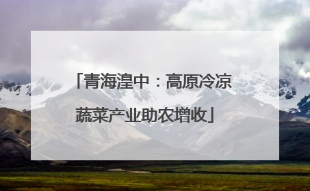 青海湟中：高原冷凉蔬菜产业助农增收