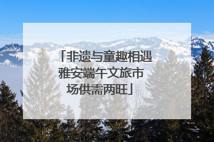 非遗与童趣相遇 雅安端午文旅市场供需两旺