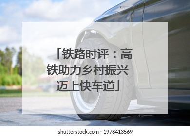 铁路时评：高铁助力乡村振兴迈上快车道