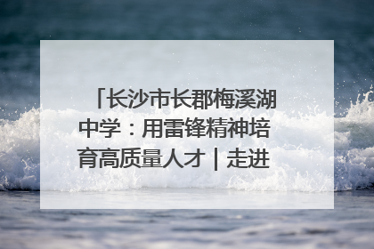 长沙市长郡梅溪湖中学：用雷锋精神培育高质量人才｜走进新时代“雷锋传人 长沙榜样”