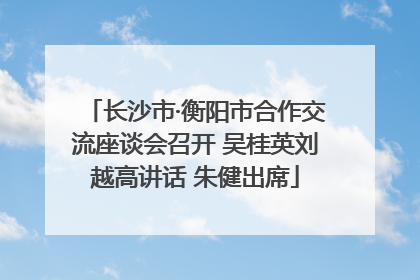 长沙市·衡阳市合作交流座谈会召开 吴桂英刘越高讲话 朱健出席