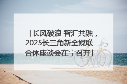 长风破浪 智汇共融，2025长三角新全媒联合体座谈会在宁召开