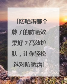 防晒霜哪个牌子的防晒效果好？高效护肤，让你轻松选对防晒霜
