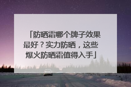 防晒霜哪个牌子效果最好？实力防晒，这些爆火防晒霜值得入手