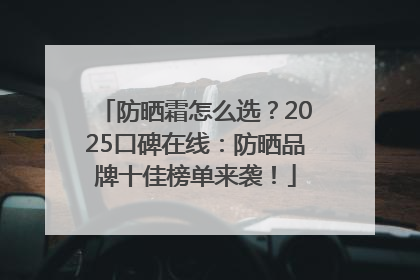 防晒霜怎么选？2025口碑在线：防晒品牌十佳榜单来袭！
