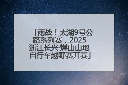 雨战！太湖9号公路系列赛，2025浙江长兴·煤山山地自行车越野赛开赛