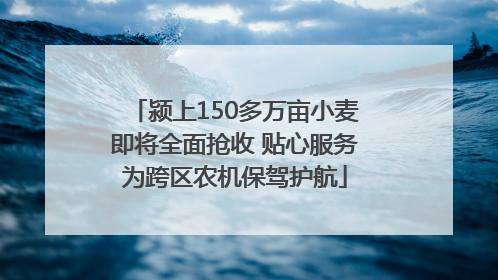 颍上150多万亩小麦即将全面抢收 贴心服务为跨区农机保驾护航